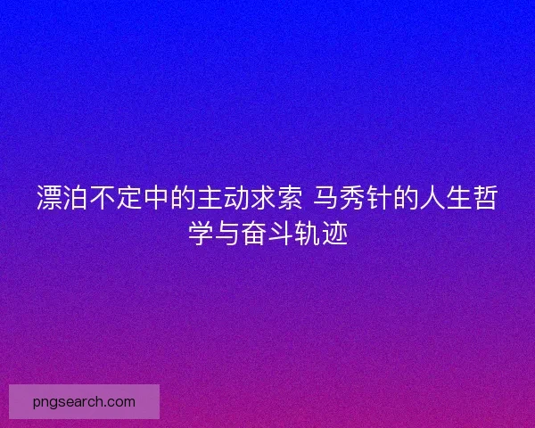 漂泊不定中的主动求索 马秀针的人生哲学与奋斗轨迹