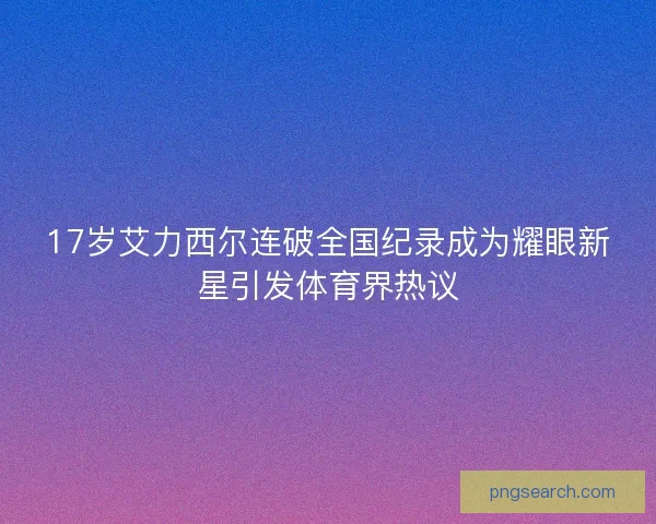 17岁艾力西尔连破全国纪录成为耀眼新星引发体育界热议