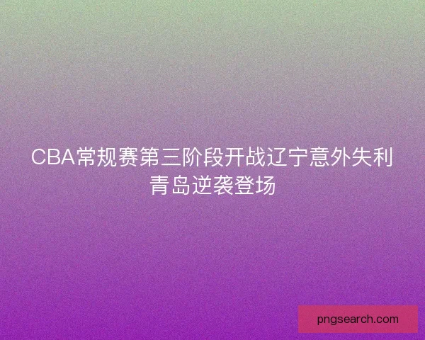 CBA常规赛第三阶段开战辽宁意外失利青岛逆袭登场