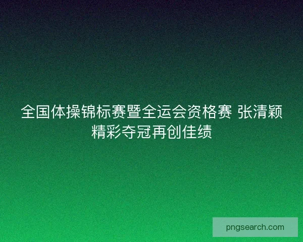 全国体操锦标赛暨全运会资格赛 张清颖精彩夺冠再创佳绩 全国体操锦标赛暨全运会资格赛 张清颖精彩夺冠再创佳绩