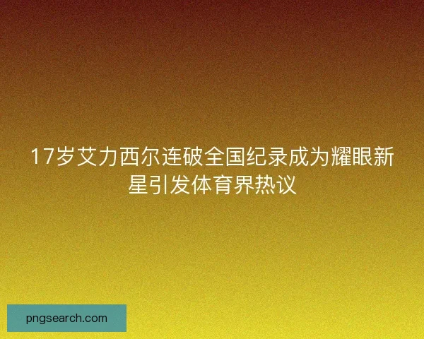 17岁艾力西尔连破全国纪录成为耀眼新星引发体育界热议