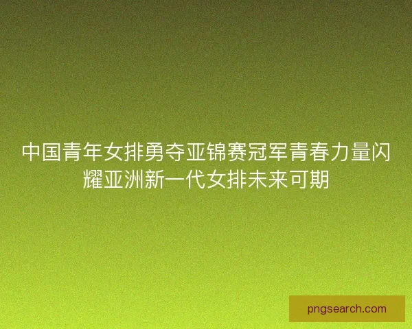 中国青年女排勇夺亚锦赛冠军青春力量闪耀亚洲新一代女排未来可期