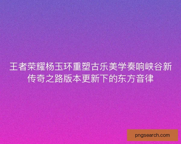王者荣耀杨玉环重塑古乐美学奏响峡谷新传奇之路版本更新下的东方音律