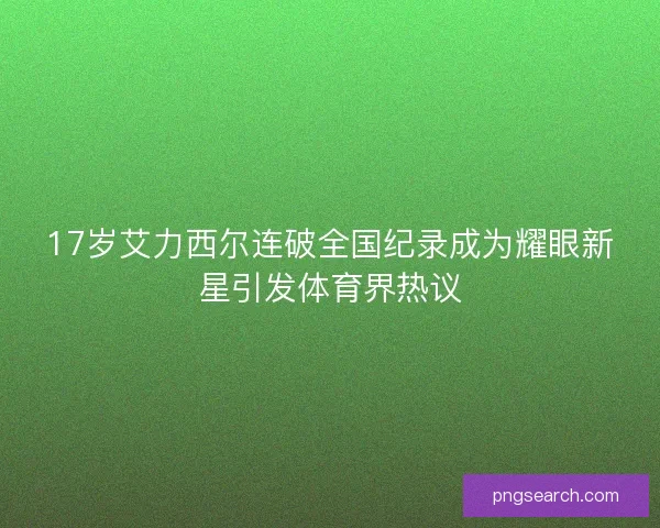 17岁艾力西尔连破全国纪录成为耀眼新星引发体育界热议