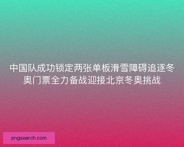 中国队成功锁定两张单板滑雪障碍追逐冬奥门票全力备战迎接北京冬奥挑战