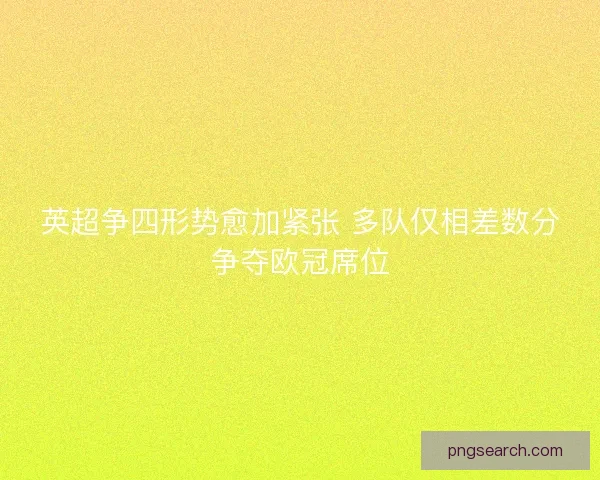 英超争四形势愈加紧张 多队仅相差数分争夺欧冠席位