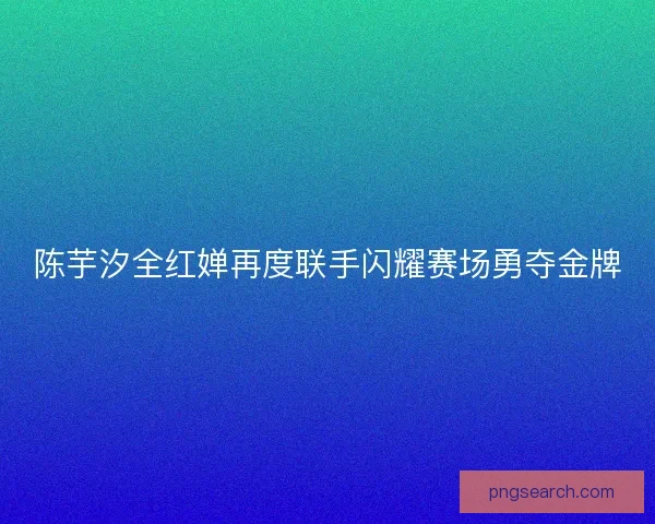 陈芋汐全红婵再度联手闪耀赛场勇夺金牌