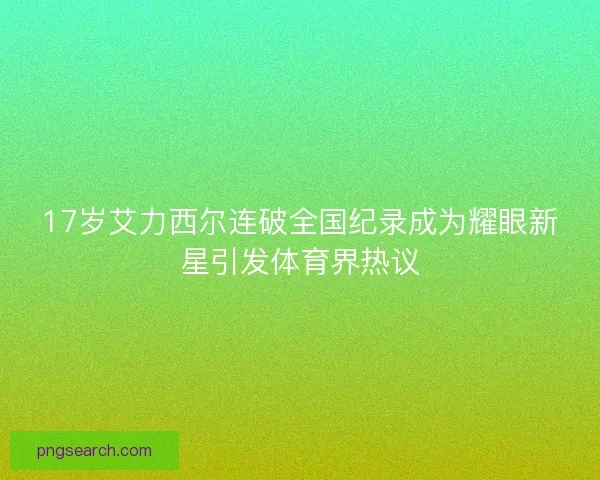 17岁艾力西尔连破全国纪录成为耀眼新星引发体育界热议