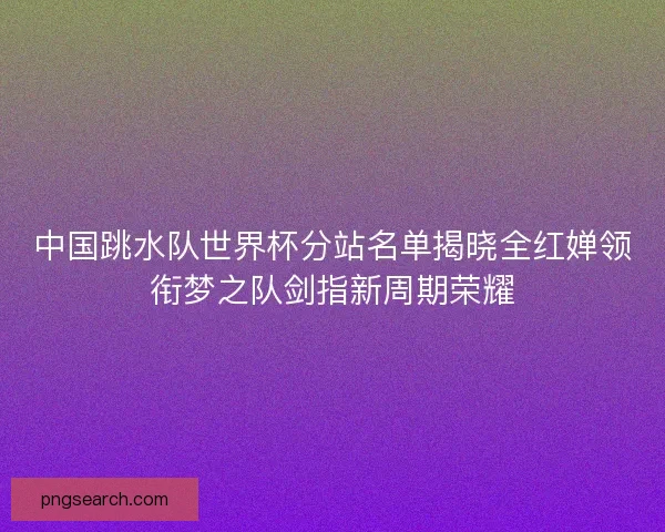 中国跳水队世界杯分站名单揭晓全红婵领衔梦之队剑指新周期荣耀