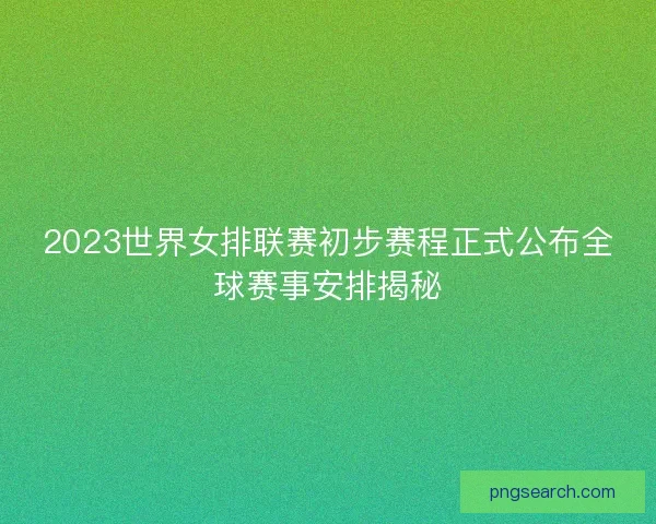 2023世界女排联赛初步赛程正式公布全球赛事安排揭秘