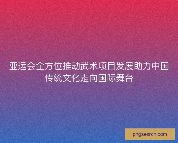 亚运会全方位推动武术项目发展助力中国传统文化走向国际舞台