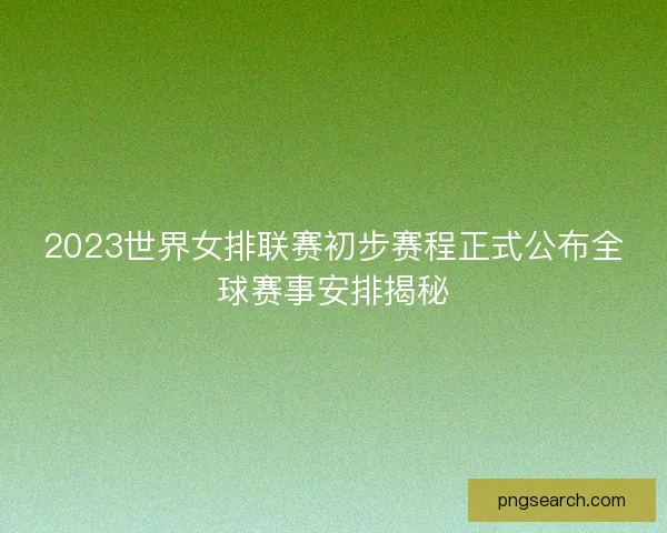 2023世界女排联赛初步赛程正式公布全球赛事安排揭秘