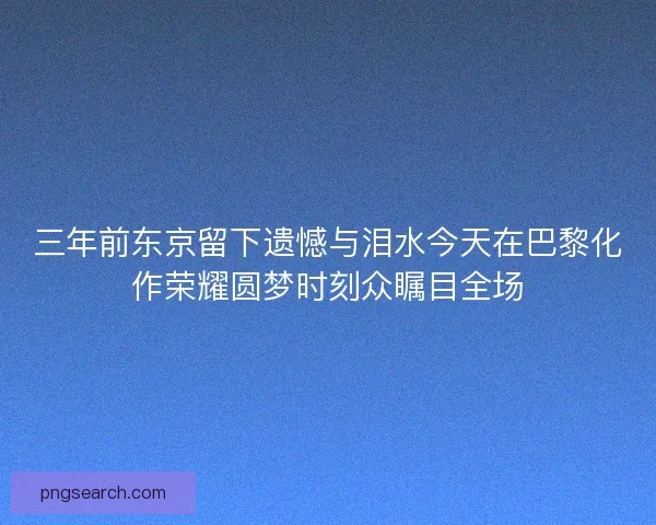三年前东京留下遗憾与泪水今天在巴黎化作荣耀圆梦时刻众瞩目全场