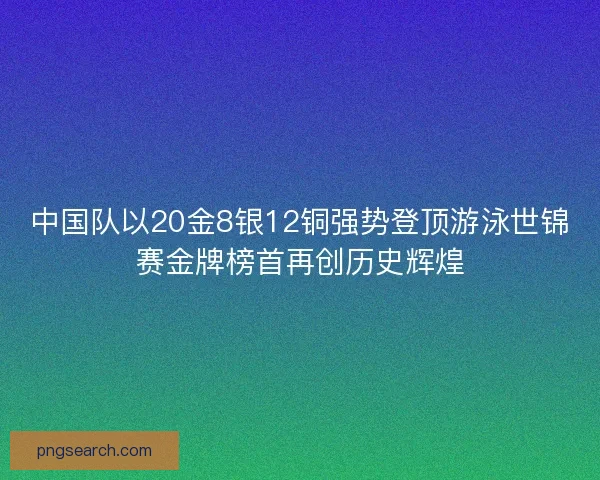 中国队以20金8银12铜强势登顶游泳世锦赛金牌榜首再创历史辉煌