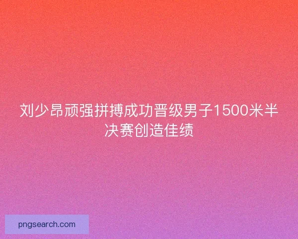 刘少昂顽强拼搏成功晋级男子1500米半决赛创造佳绩