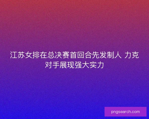 江苏女排在总决赛首回合先发制人 力克对手展现强大实力
