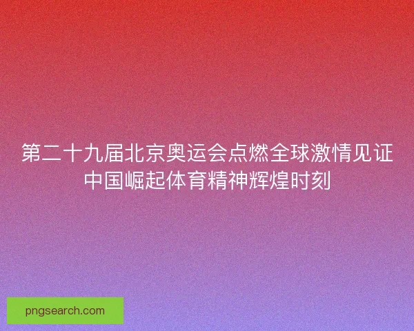 第二十九届北京奥运会点燃全球激情见证中国崛起体育精神辉煌时刻